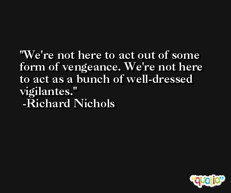 We're not here to act out of some form of vengeance. We're not here to act as a bunch of well-dressed vigilantes. -Richard Nichols