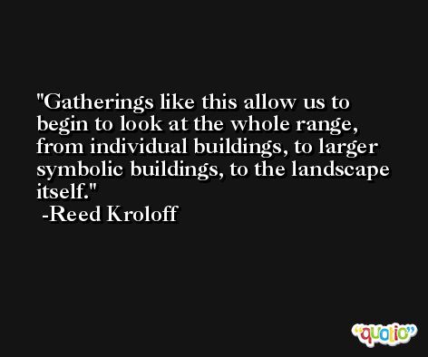 Gatherings like this allow us to begin to look at the whole range, from individual buildings, to larger symbolic buildings, to the landscape itself. -Reed Kroloff