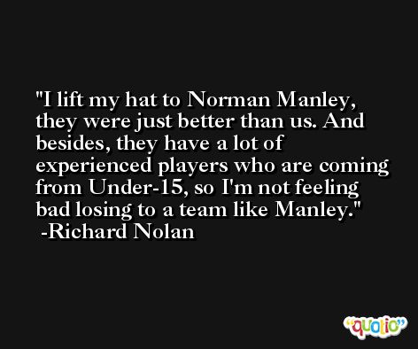 I lift my hat to Norman Manley, they were just better than us. And besides, they have a lot of experienced players who are coming from Under-15, so I'm not feeling bad losing to a team like Manley. -Richard Nolan