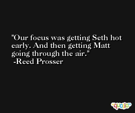 Our focus was getting Seth hot early. And then getting Matt going through the air. -Reed Prosser