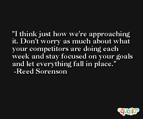 I think just how we're approaching it. Don't worry as much about what your competitors are doing each week and stay focused on your goals and let everything fall in place. -Reed Sorenson