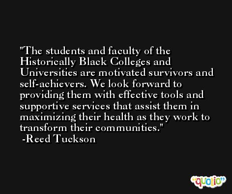 The students and faculty of the Historically Black Colleges and Universities are motivated survivors and self-achievers. We look forward to providing them with effective tools and supportive services that assist them in maximizing their health as they work to transform their communities. -Reed Tuckson
