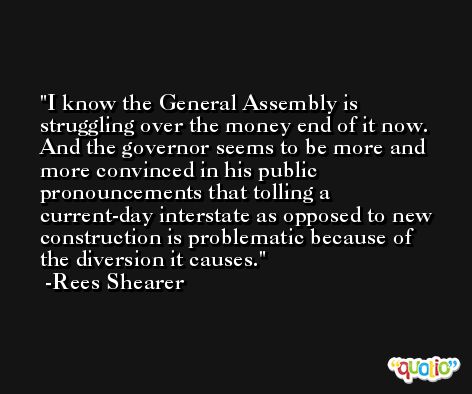 I know the General Assembly is struggling over the money end of it now. And the governor seems to be more and more convinced in his public pronouncements that tolling a current-day interstate as opposed to new construction is problematic because of the diversion it causes. -Rees Shearer