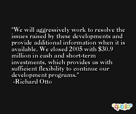 We will aggressively work to resolve the issues raised by these developments and provide additional information when it is available. We closed 2005 with $30.9 million in cash and short-term investments, which provides us with sufficient flexibility to continue our development programs. -Richard Otto