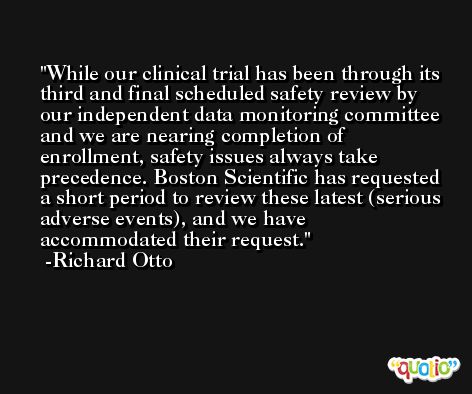 While our clinical trial has been through its third and final scheduled safety review by our independent data monitoring committee and we are nearing completion of enrollment, safety issues always take precedence. Boston Scientific has requested a short period to review these latest (serious adverse events), and we have accommodated their request. -Richard Otto