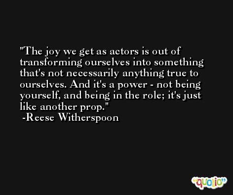 The joy we get as actors is out of transforming ourselves into something that's not necessarily anything true to ourselves. And it's a power - not being yourself, and being in the role; it's just like another prop. -Reese Witherspoon