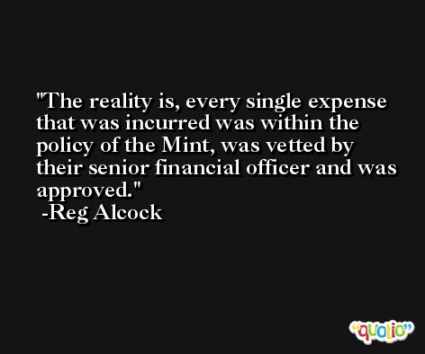 The reality is, every single expense that was incurred was within the policy of the Mint, was vetted by their senior financial officer and was approved. -Reg Alcock