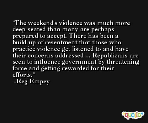 The weekend's violence was much more deep-seated than many are perhaps prepared to accept. There has been a build-up of resentment that those who practice violence get listened to and have their concerns addressed ... Republicans are seen to influence government by threatening force and getting rewarded for their efforts. -Reg Empey