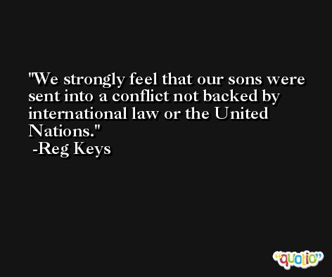 We strongly feel that our sons were sent into a conflict not backed by international law or the United Nations. -Reg Keys