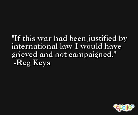 If this war had been justified by international law I would have grieved and not campaigned. -Reg Keys
