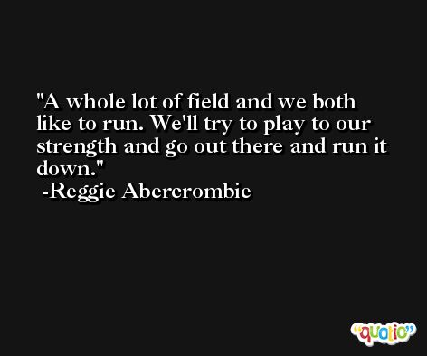 A whole lot of field and we both like to run. We'll try to play to our strength and go out there and run it down. -Reggie Abercrombie