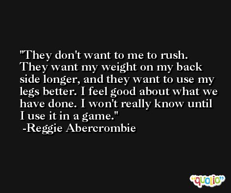 They don't want to me to rush. They want my weight on my back side longer, and they want to use my legs better. I feel good about what we have done. I won't really know until I use it in a game. -Reggie Abercrombie