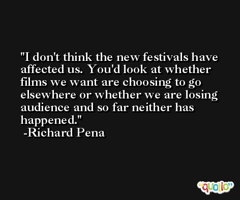 I don't think the new festivals have affected us. You'd look at whether films we want are choosing to go elsewhere or whether we are losing audience and so far neither has happened. -Richard Pena