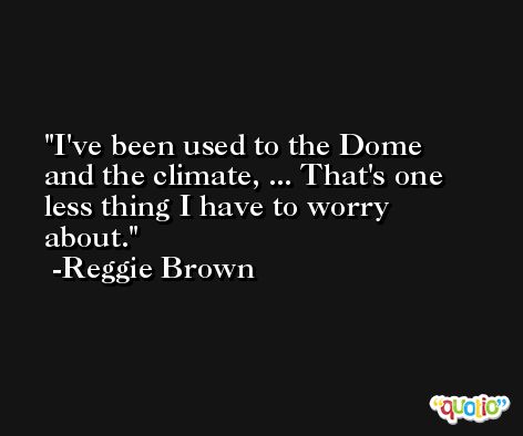 I've been used to the Dome and the climate, ... That's one less thing I have to worry about. -Reggie Brown