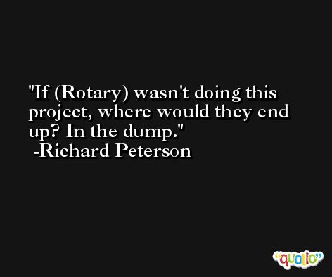If (Rotary) wasn't doing this project, where would they end up? In the dump. -Richard Peterson