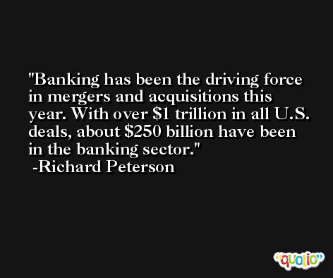 Banking has been the driving force in mergers and acquisitions this year. With over $1 trillion in all U.S. deals, about $250 billion have been in the banking sector. -Richard Peterson