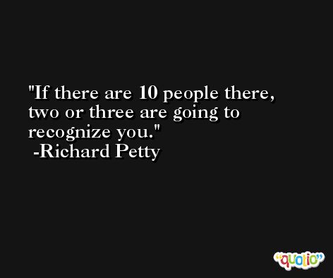 If there are 10 people there, two or three are going to recognize you. -Richard Petty