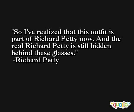So I've realized that this outfit is part of Richard Petty now. And the real Richard Petty is still hidden behind these glasses. -Richard Petty