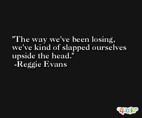 The way we've been losing, we've kind of slapped ourselves upside the head. -Reggie Evans