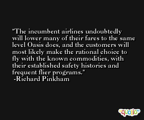 The incumbent airlines undoubtedly will lower many of their fares to the same level Oasis does, and the customers will most likely make the rational choice to fly with the known commodities, with their established safety histories and frequent flier programs. -Richard Pinkham