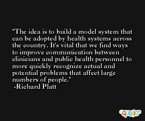 The idea is to build a model system that can be adopted by health systems across the country. It's vital that we find ways to improve communication between clinicians and public health personnel to more quickly recognize actual and potential problems that affect large numbers of people. -Richard Platt