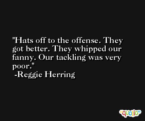 Hats off to the offense. They got better. They whipped our fanny. Our tackling was very poor. -Reggie Herring