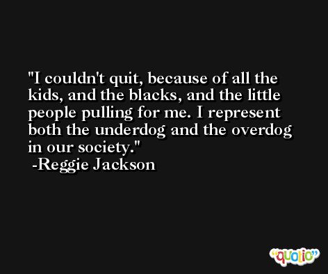I couldn't quit, because of all the kids, and the blacks, and the little people pulling for me. I represent both the underdog and the overdog in our society. -Reggie Jackson