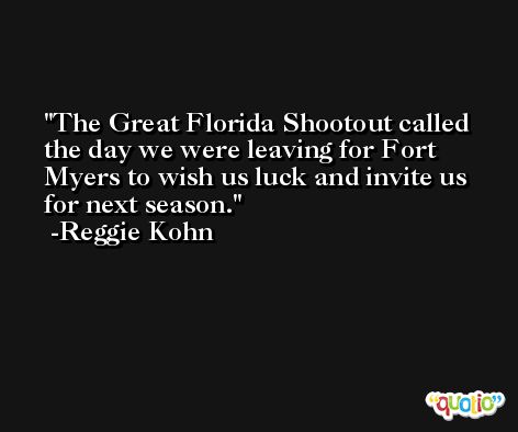 The Great Florida Shootout called the day we were leaving for Fort Myers to wish us luck and invite us for next season. -Reggie Kohn
