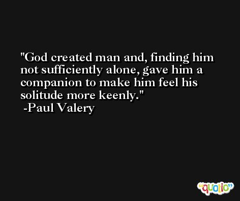 God created man and, finding him not sufficiently alone, gave him a companion to make him feel his solitude more keenly. -Paul Valery