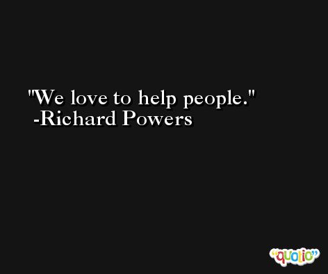 We love to help people. -Richard Powers