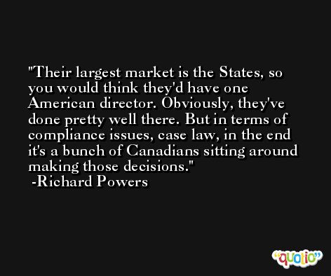 Their largest market is the States, so you would think they'd have one American director. Obviously, they've done pretty well there. But in terms of compliance issues, case law, in the end it's a bunch of Canadians sitting around making those decisions. -Richard Powers