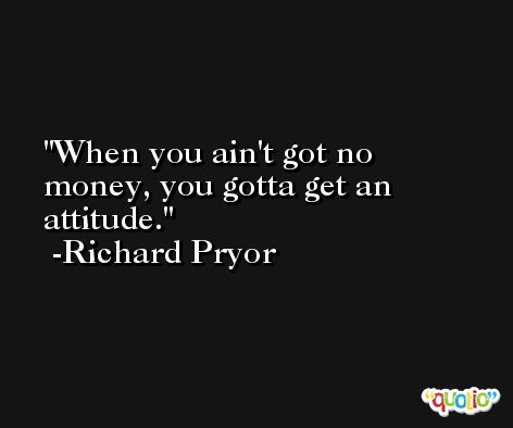 When you ain't got no money, you gotta get an attitude. -Richard Pryor