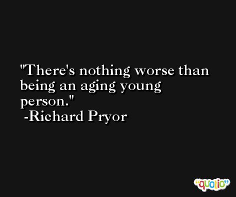 There's nothing worse than being an aging young person. -Richard Pryor