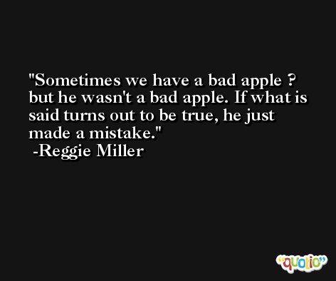Sometimes we have a bad apple ? but he wasn't a bad apple. If what is said turns out to be true, he just made a mistake. -Reggie Miller