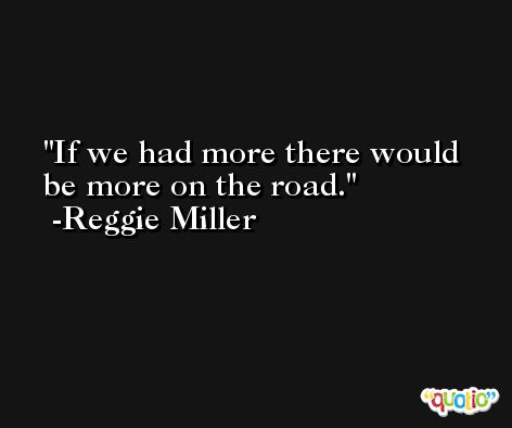 If we had more there would be more on the road. -Reggie Miller