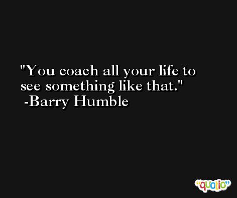 You coach all your life to see something like that. -Barry Humble