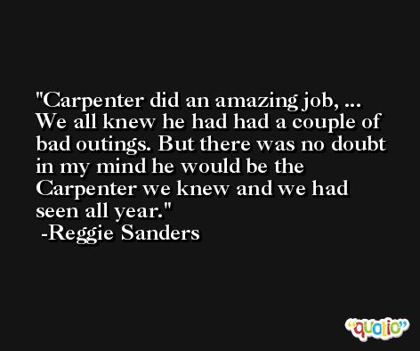 Carpenter did an amazing job, ... We all knew he had had a couple of bad outings. But there was no doubt in my mind he would be the Carpenter we knew and we had seen all year. -Reggie Sanders