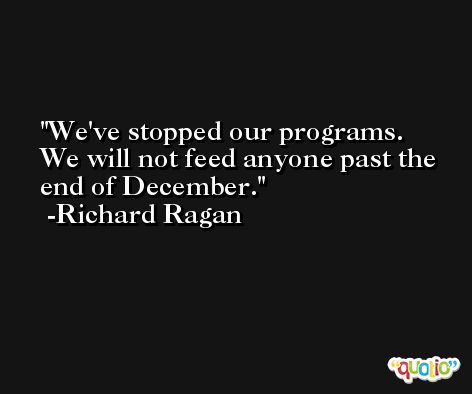We've stopped our programs. We will not feed anyone past the end of December. -Richard Ragan