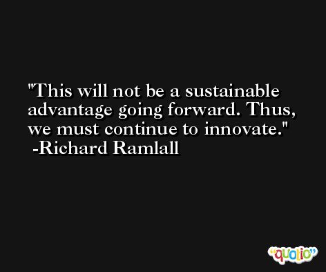 This will not be a sustainable advantage going forward. Thus, we must continue to innovate. -Richard Ramlall