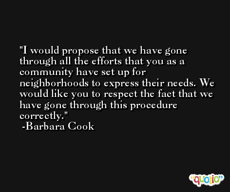 I would propose that we have gone through all the efforts that you as a community have set up for neighborhoods to express their needs. We would like you to respect the fact that we have gone through this procedure correctly. -Barbara Cook