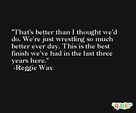 That's better than I thought we'd do. We're just wrestling so much better ever day. This is the best finish we've had in the last three years here. -Reggie Wax