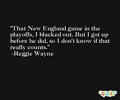 That New England game in the playoffs, I blacked out. But I got up before he did, so I don't know if that really counts. -Reggie Wayne