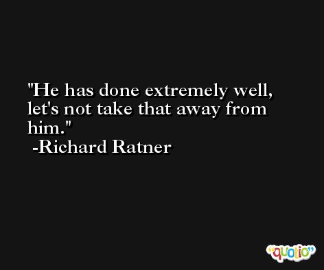 He has done extremely well, let's not take that away from him. -Richard Ratner