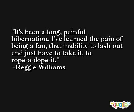 It's been a long, painful hibernation. I've learned the pain of being a fan, that inability to lash out and just have to take it, to rope-a-dope-it. -Reggie Williams