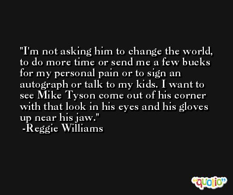 I'm not asking him to change the world, to do more time or send me a few bucks for my personal pain or to sign an autograph or talk to my kids. I want to see Mike Tyson come out of his corner with that look in his eyes and his gloves up near his jaw. -Reggie Williams