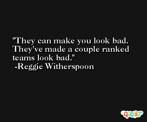 They can make you look bad. They've made a couple ranked teams look bad. -Reggie Witherspoon