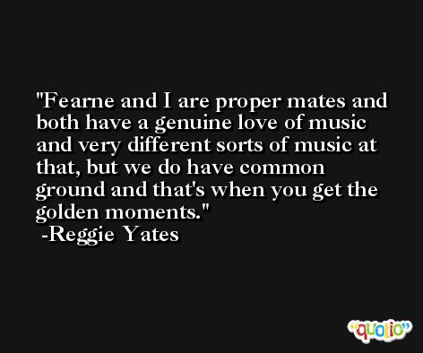 Fearne and I are proper mates and both have a genuine love of music and very different sorts of music at that, but we do have common ground and that's when you get the golden moments. -Reggie Yates