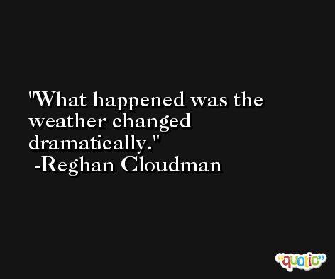What happened was the weather changed dramatically. -Reghan Cloudman