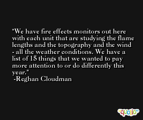 We have fire effects monitors out here with each unit that are studying the flame lengths and the topography and the wind - all the weather conditions. We have a list of 15 things that we wanted to pay more attention to or do differently this year. -Reghan Cloudman