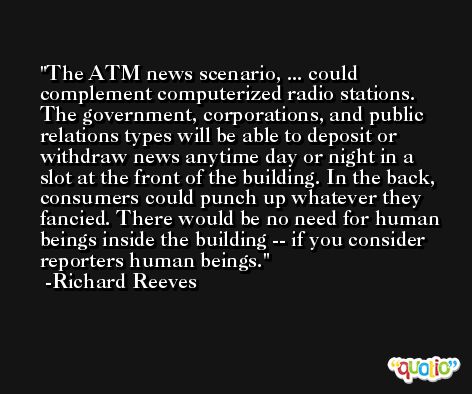 The ATM news scenario, ... could complement computerized radio stations. The government, corporations, and public relations types will be able to deposit or withdraw news anytime day or night in a slot at the front of the building. In the back, consumers could punch up whatever they fancied. There would be no need for human beings inside the building -- if you consider reporters human beings. -Richard Reeves